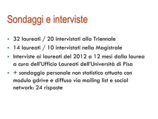 Sondaggi e interviste 
! 32 laureati / 20 intervistati alla Triennale 
! 14 laureati / 10 intervistati nella Magistrale 
! Interviste ai laureati del 2012 a 12 mesi dalla laurea 
a cura dell’Ufficio Laureati dell’Università di Pisa 
! + sondaggio personale non statistico attuato con 
modulo gdrive e diffuso via mailing list e social 
network: 24 risposte 
 