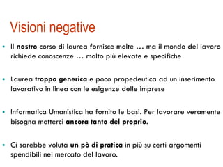 Visioni negative 
! Il nostro corso di laurea fornisce molte … ma il mondo del lavoro 
richiede conoscenze … molto più elevate e specifiche 
! Laurea troppo generica e poco propedeutica ad un inserimento 
lavorativo in linea con le esigenze delle imprese 
! Informatica Umanistica ha fornito le basi. Per lavorare veramente 
bisogna metterci ancora tanto del proprio. 
! Ci sarebbe voluta un pò di pratica in più su certi argomenti 
spendibili nel mercato del lavoro. 
 