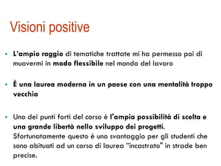 Visioni positive 
! L’ampio raggio di tematiche trattate mi ha permesso poi di 
muovermi in modo flessibile nel mondo del lavoro 
! È una laurea moderna in un paese con una mentalità troppo 
vecchia 
! Uno dei punti forti del corso è l'ampia possibilità di scelta e 
una grande libertà nello sviluppo dei progetti. 
Sfortunatamente questo è uno svantaggio per gli studenti che 
sono abituati ad un corso di laurea ”incastrato" in strade ben 
precise. 
 