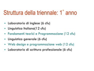 Struttura della triennale: 1° anno 
! Laboratorio di inglese (6 cfu) 
! Linguistica Italiana(12 cfu) 
! Fondamenti teorici e Programmazione (12 cfu) 
! Linguistica generale (6 cfu) 
! Web design e programmazione web (12 cfu) 
! Laboratorio di scrittura professionale (6 cfu) 
 