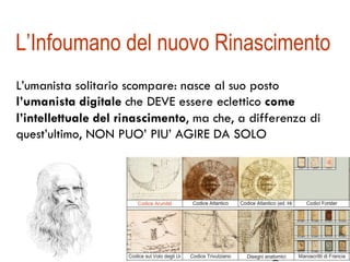 L’Infoumano del nuovo Rinascimento 
L’umanista solitario scompare: nasce al suo posto 
l’umanista digitale che DEVE essere eclettico come 
l’intellettuale del rinascimento, ma che, a differenza di 
quest’ultimo, NON PUO’ PIU’ AGIRE DA SOLO 
 