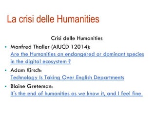 La crisi delle Humanities 
Crisi delle Humanities 
! Manfred Thaller (AIUCD 12014): 
Are the Humanities an endangered or dominant species 
in the digital ecosystem ? 
! Adam Kirsch: 
Technology Is Taking Over English Departments 
! Blaine Greteman: 
It's the end of humanities as we know it, and I feel fine 
 