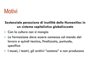 Motivi 
Sostanziale percezione di inutilità delle Humanities in 
un sistema capitalistico globalizzzato 
! Con la cultura non si mangia 
! La formazione deve essere connessa col mondo del 
lavoro e quindi tecnica, finalizzata, puntuale, 
specifica 
! I musei, i teatri, gli archivi “costano” e non producono 
 