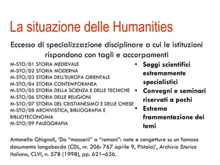 La situazione delle Humanities 
Eccesso di specializzazione disciplinare a cui le istituzioni 
rispondono con tagli e accorpamenti 
M-STO/01 STORIA MEDIEVALE 
M-STO/02 STORIA MODERNA 
M-STO/03 STORIA DELL'EUROPA ORIENTALE 
M-STO/04 STORIA CONTEMPORANEA 
M-STO/05 STORIA DELLA SCIENZA E DELLE TECNICHE 
M-STO/06 STORIA DELLE RELIGIONI 
M-STO/07 STORIA DEL CRISTIANESIMO E DELLE CHIESE 
M-STO/08 ARCHIVISTICA, BIBLIOGRAFIA E 
BIBLIOTECONOMIA 
M-STO/09 PALEOGRAFIA 
• Saggi scientifici 
estremamente 
specialistici 
• Convegni e seminari 
riservati a pochi 
• Estrema 
frammentazione dei 
temi 
Antonella Ghignoli, ‘Da “massarii” a “romani” : note e congetture su un famoso 
documento longobardo (CDL, nr. 206: 767 aprile 9, Pistoia)’, Archivio Storico 
Italiano, CLVI, n. 578 (1998), pp. 621–636. 
 
