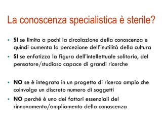La conoscenza specialistica è sterile? 
! SI se limita a pochi la circolazione della conoscenza e 
quindi aumenta la percezione dell’inutilità della cultura 
! SI se enfatizza la figura dell’intellettuale solitario, del 
pensatore/studioso capace di grandi ricerche 
! NO se è integrata in un progetto di ricerca ampio che 
coinvolge un discreto numero di soggetti 
! NO perché è uno dei fattori essenziali del 
rinnovamento/ampliamento della conoscenza 
 