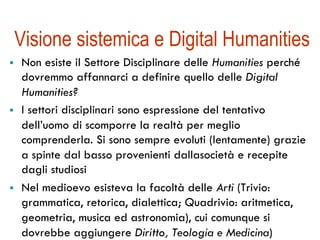 Visione sistemica e Digital Humanities 
! Non esiste il Settore Disciplinare delle Humanities perché 
dovremmo affannarci a definire quello delle Digital 
Humanities? 
! I settori disciplinari sono espressione del tentativo 
dell’uomo di scomporre la realtà per meglio 
comprenderla. Si sono sempre evoluti (lentamente) grazie 
a spinte dal basso provenienti dallasocietà e recepite 
dagli studiosi 
! Nel medioevo esisteva la facoltà delle Arti (Trivio: 
grammatica, retorica, dialettica; Quadrivio: aritmetica, 
geometria, musica ed astronomia), cui comunque si 
dovrebbe aggiungere Diritto, Teologia e Medicina) 
 