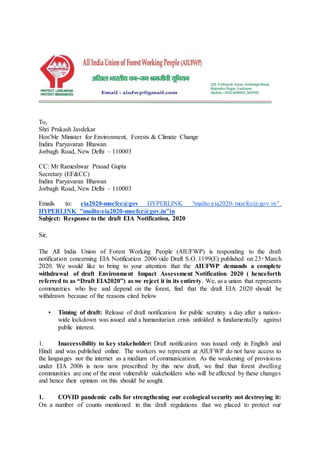 To,
Shri Prakash Javdekar
Hon’ble Minister for Environment, Forests & Climate Change
Indira Paryavaran Bhawan
Jorbagh Road, New Delhi – 110003
CC: Mr Rameshwar Prasad Gupta
Secretary (EF&CC)
Indira Paryavaran Bhawan
Jorbagh Road, New Delhi – 110003
Emails to: eia2020-moefcc@gov HYPERLINK "mailto:eia2020-moefcc@gov.in".
HYPERLINK "mailto:eia2020-moefcc@gov.in"in
Subject: Response to the draft EIA Notification, 2020
Sir,
The All India Union of Forest Working People (AIUFWP) is responding to the draft
notification concerning EIA Notification 2006 vide Draft S.O. 1199(E) published on 23rd
March
2020. We would like to bring to your attention that the AIUFWP demands a complete
withdrawal of draft Environment Impact Assessment Notification 2020 ( henceforth
referred to as “Draft EIA2020”) as we reject it in its entirety. We, as a union that represents
communities who live and depend on the forest, find that the draft EIA 2020 should be
withdrawn because of the reasons cited below
• Timing of draft: Release of draft notification for public scrutiny a day after a nation-
wide lockdown was issued and a humanitarian crisis unfolded is fundamentally against
public interest.
1. Inaccessibility to key stakeholder: Draft notification was issued only in English and
Hindi and was published online. The workers we represent at AIUFWP do not have access to
the languages nor the internet as a medium of communication. As the weakening of provisions
under EIA 2006 is now now prescribed by this new draft, we find that forest dwelling
communities are one of the most vulnerable stakeholders who will be affected by these changes
and hence their opinion on this should be sought.
1. COVID pandemic calls for strengthening our ecological security not destroying it:
On a number of counts mentioned in this draft regulations that we placed to protect our
 