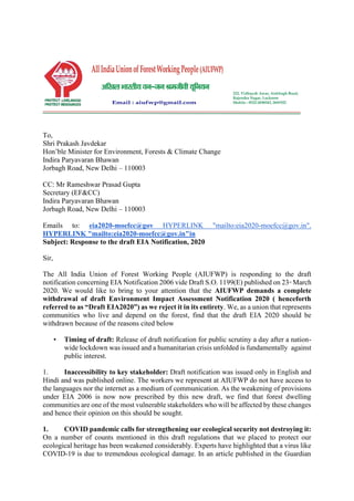 To,
Shri Prakash Javdekar
Hon’ble Minister for Environment, Forests & Climate Change
Indira Paryavaran Bhawan
Jorbagh Road, New Delhi – 110003
CC: Mr Rameshwar Prasad Gupta
Secretary (EF&CC)
Indira Paryavaran Bhawan
Jorbagh Road, New Delhi – 110003
Emails to: eia2020-moefcc@gov HYPERLINK "mailto:eia2020-moefcc@gov.in".
HYPERLINK "mailto:eia2020-moefcc@gov.in"in
Subject: Response to the draft EIA Notification, 2020
Sir,
The All India Union of Forest Working People (AIUFWP) is responding to the draft
notification concerning EIA Notification 2006 vide Draft S.O. 1199(E) published on 23rd
March
2020. We would like to bring to your attention that the AIUFWP demands a complete
withdrawal of draft Environment Impact Assessment Notification 2020 ( henceforth
referred to as “Draft EIA2020”) as we reject it in its entirety. We, as a union that represents
communities who live and depend on the forest, find that the draft EIA 2020 should be
withdrawn because of the reasons cited below
• Timing of draft: Release of draft notification for public scrutiny a day after a nation-
wide lockdown was issued and a humanitarian crisis unfolded is fundamentally against
public interest.
1. Inaccessibility to key stakeholder: Draft notification was issued only in English and
Hindi and was published online. The workers we represent at AIUFWP do not have access to
the languages nor the internet as a medium of communication. As the weakening of provisions
under EIA 2006 is now now prescribed by this new draft, we find that forest dwelling
communities are one of the most vulnerable stakeholders who will be affected by these changes
and hence their opinion on this should be sought.
1. COVID pandemic calls for strengthening our ecological security not destroying it:
On a number of counts mentioned in this draft regulations that we placed to protect our
ecological heritage has been weakened considerably. Experts have highlighted that a virus like
COVID-19 is due to tremendous ecological damage. In an article published in the Guardian
 