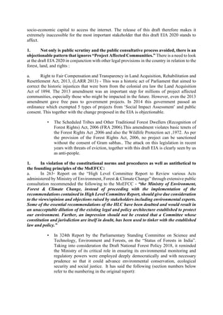socio-economic capital to access the internet. The release of this draft therefore makes it
extremely inaccessible for the most important stakeholder that this draft EIA 2020 stands to
affect.
1. Not only is public scrutiny and the public consultative process avoided, there is an
objectionable pattern that ignores “Project Affected Communities.” There is a need to look
at the draft EIA 2020 in conjunction with other legal provisions in the country in relation to the
forest, land, and rights :
a. Right to Fair Compensation and Transparency in Land Acquisition, Rehabilitation and
Resettlement Act, 2013, (LARR 2013) - This was a historic act of Parliament that aimed to
correct the historic injustices that were born from the colonial era law the Land Acquisition
Act of 1894. The 2013 amendment was an important step for millions of project affected
communities, especially those who might be impacted in the future. However, even the 2013
amendment gave free pass to government projects. In 2014 this government passed an
ordinance which exempted 5 types of projects from ‘Social Impact Assessment’ and public
consent. This together with the change proposed in the EIA is objectionable.
• The Scheduled Tribes and Other Traditional Forest Dwellers (Recognition of
Forest Rights) Act, 2006 (FRA 2006).This amendment violates basic tenets of
the Forest Rights Act ,2006 and also the Wildlife Protection act ,1972. As per
the provision of the Forest Rights Act, 2006, no project can be sanctioned
without the consent of Gram sabhas.. The attack on this legislation in recent
years with threats of eviction, together with this draft EIA is clearly seen by us
as anti-people.
1. In violation of the constitutional norms and procedures as well as antithetical to
the founding principles of the MoEFCC:
a. In 263rd
Report on the “High Level Committee Report to Review various Acts
administered by Ministry of Environment, Forest & Climate Change” through extensive public
consultation recommended the following to the MoEFCC - “the Ministry of Environment,
Forest & Climate Change, instead of proceeding with the implementation of the
recommendations contained in High Level Committee Report, should give due consideration
to the views/opinion and objections raised by stakeholders including environmental experts.
Some of the essential recommendations of the HLC have been doubted and would result in
an unacceptable dilution of the existing legal and policy architecture established to protect
our environment. Further, an impression should not be created that a Committee whose
constitution and jurisdiction are itself in doubt, has been used to tinker with the established
law and policy.”
• In 324th Report by the Parliamentary Standing Committee on Science and
Technology, Environment and Forests, on the “Status of Forests in India”.
Taking into consideration the Draft National Forest Policy 2018, it reminded
the Ministry of its critical role in ensuring its environmental monitoring and
regulatory powers were employed deeply democratically and with necessary
prudence so that it could advance environmental conservation, ecological
security and social justice. It has said the following (section numbers below
refer to the numbering in the original report):
 
