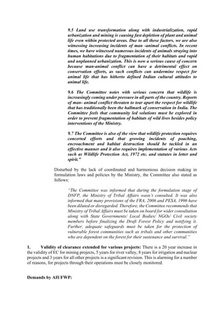 9.5 Land use transformation along with industrialization, rapid
urbanization and mining is causing fast depletion of plant and animal
life even within protected areas. Due to all these factors, we are also
witnessing increasing incidents of man -animal conflicts. In recent
times, we have witnessed numerous incidents of animals straying into
human habitations due to fragmentation of their habitats and rapid
and unplanned urbanization. This is now a serious cause of concern
because man-animal conflict can have a detrimental effect on
conservation efforts, as such conflicts can undermine respect for
animal life that has hitherto defined Indian cultural attitudes to
animal life.
9.6 The Committee notes with serious concern that wildlife is
increasingly coming under pressure in all parts of the country. Reports
of man- animal conflict threaten to tear apart the respect for wildlife
that has traditionally been the hallmark of conservation in India. The
Committee feels that community led solutions must be explored in
order to prevent fragmentation of habitats of wild lives besides policy
interventions of the Ministry.
9.7 The Committee is also of the view that wildlife protection requires
concerted efforts and that growing incidents of poaching,
encroachment and habitat destruction should be tackled in an
effective manner and it also requires implementation of various Acts
such as Wildlife Protection Act, 1972 etc. and statutes in letter and
spirit.”
Disturbed by the lack of coordinated and harmonious decision making in
formulation laws and policies by the Ministry, the Committee also stated as
follows:
“The Committee was informed that during the formulation stage of
DNFP, the Ministry of Tribal Affairs wasn’t consulted. It was also
informed that many provisions of the FRA, 2006 and PESA, 1996 have
been diluted or disregarded. Therefore, the Committee recommends that
Ministry of Tribal Affairs must be taken on board for wider consultation
along with State Governments/ Local Bodies/ NGOs/ Civil society
members before finalizing the Draft Forest Policy and notifying it.
Further, adequate safeguards must be taken for the protection of
vulnerable forest communities such as tribals and other communities
who are dependent on the forest for their sustenance and survival.”
1. Validity of clearance extended for various projects: There is a 20 year increase in
the validity of EC for mining projects, 5 years for river valley, 8 years for irrigation and nuclear
projects and 3 years for all other projects is a significant revision. This is alarming for a number
of reasons, for projects through their operations must be closely monitored.
Demands by AIUFWP:
 