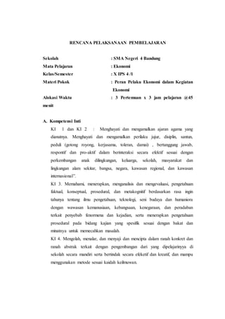 RENCANA PELAKSANAAN PEMBELAJARAN
Sekolah : SMA Negeri 4 Bandung
Mata Pelajaran : Ekonomi
Kelas/Semester : X IPS 4 /1
Materi Pokok : Peran Pelaku Ekonomi dalam Kegiatan
Ekonomi
Alokasi Waktu : 3 Pertemuan x 3 jam pelajaran @45
menit
A. Kompetensi Inti
KI 1 dan KI 2 : Menghayati dan mengamalkan ajaran agama yang
dianutnya. Menghayati dan mengamalkan perilaku jujur, disiplin, santun,
peduli (gotong royong, kerjasama, toleran, damai) , bertanggung jawab,
respontif dan pro-aktif dalam berinteraksi secara efektif sesuai dengan
perkembangan anak dilingkungan, keluarga, sekolah, masyarakat dan
lingkungan alam sekitar, bangsa, negara, kawasan regional, dan kawasan
internasional”.
KI 3. Memahami, menerapkan, menganalisis dan mengevaluasi, pengetahuan
faktual, konseptual, prosedural, dan metakognitif berdasarkan rasa ingin
tahunya tentang ilmu pengetahuan, teknologi, seni budaya dan humaniora
dengan wawasan kemanusiaan, kebangsaan, kenegaraan, dan peradaban
terkait penyebab fenormena dan kejadian, serta menerapkan pengetahuan
prosedural pada bidang kajian yang spesifik sesuai dengan bakat dan
minatnya untuk memecahkan masalah.
KI 4. Mengolah, menalar, dan menyaji dan mencipta dalam ranah konkret dan
ranah abstrak terkait dengan pengembangan dari yang dipelajarinyya di
sekolah secara mandiri serta bertindak secara efeketif dan kreatif, dan mampu
menggunakan metode sesuai kaidah keilmuwan.
 