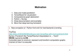 2
Motivation
1. Data and model parallelism
2. TensorBoard for visualization
3. Computational graph abstraction
4. Python + Numpy
5. Great documentation and examples
6. More than deep learning framework
+ Now conception of ‘Python front-end’ for hard backend is trending
TinyFlow
http://dmlc.ml/2016/09/30/build-your-own-tensorflow-with-nnvm-and-torch.html
Syntax (‘Frontend’) like TensorFlow but interpretation is … Torch!
NNVM inspired by LLVM…
It provides ways to construct, represent and transform computation graphs
invariant of how it is executed.
 