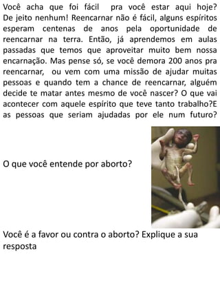 Você acha que foi fácil pra você estar aqui hoje?
De jeito nenhum! Reencarnar não é fácil, alguns espíritos
esperam centenas de anos pela oportunidade de
reencarnar na terra. Então, já aprendemos em aulas
passadas que temos que aproveitar muito bem nossa
encarnação. Mas pense só, se você demora 200 anos pra
reencarnar, ou vem com uma missão de ajudar muitas
pessoas e quando tem a chance de reencarnar, alguém
decide te matar antes mesmo de você nascer? O que vai
acontecer com aquele espírito que teve tanto trabalho?E
as pessoas que seriam ajudadas por ele num futuro?

O que você entende por aborto?

Você é a favor ou contra o aborto? Explique a sua
resposta

 