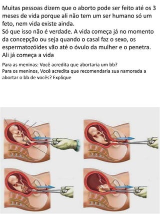 Muitas pessoas dizem que o aborto pode ser feito até os 3
meses de vida porque ali não tem um ser humano só um
feto, nem vida existe ainda.
Só que isso não é verdade. A vida começa já no momento
da concepção ou seja quando o casal faz o sexo, os
espermatozóides vão até o óvulo da mulher e o penetra.
Ali já começa a vida
Para as meninas: Você acredita que abortaria um bb?
Para os meninos, Você acredita que recomendaria sua namorada a
abortar o bb de vocês? Explique

 