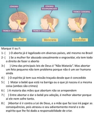 Marque V ou F:
1- ( ) O aborto já é legalizado em diversos países, até mesmo no Brasil
2- ( ) Se a mulher for abusada sexualmente e engravidar, ela tem todo
o direito de fazer o aborto
3-(
) Uma das principais leis de Deus é “Não Matarás”. Mas abortar
um feto pequeno não tem problema porque não é um ser humano
ainda
4 ( ) O espírito já tem sua missão traçada desde que é concedido
5 ( ) Matar o bebê que está na barriga ou o que já nasceu é a mesma
coisa (ambos são crimes)
6 ( ) A maioria das mães que abortam não se arrependem
7 ( ) Entre abortar e dar o bebê pra adoção, é melhor abortar porque
aí ele nem sofre tanto.
8 ( )Abortar é ir contra a Lei de Deus, e a mãe que faz isso irá pagar as
consequências, pois atrasou o seu adiantamento moral e o do
espírito que lhe foi dado a responsabilidade de criar.

 