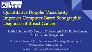Quantitative Doppler Vascularity
Improves Computer-Based Sonographic
Diagnosis of Breast Cancer
Laith R Sultan MD, Santosh S Venkatesh PhD, Emily Conant
MD, Chandra Sehgal PhD
Ultrasound Research Lab., Department of Radiology, University of
Pennsylvania, Philadelphia PA
Contact e-mail: lsultan@mail.med.upenn.edu
 