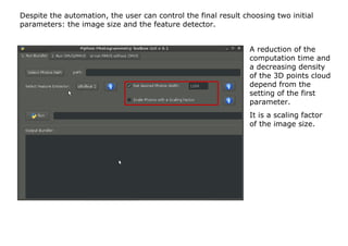 Despite the automation, the user can control the final result choosing two initial
parameters: the image size and the feature detector.


                                                                A reduction of the
                                                                computation time and
                                                                a decreasing density
                                                                of the 3D points cloud
                                                                depend from the
                                                                setting of the first
                                                                parameter.
                                                                It is a scaling factor
                                                                of the image size.
 