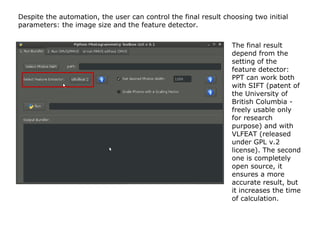 Despite the automation, the user can control the final result choosing two initial
parameters: the image size and the feature detector.


                                                                The final result
                                                                depend from the
                                                                setting of the
                                                                feature detector:
                                                                PPT can work both
                                                                with SIFT (patent of
                                                                the University of
                                                                British Columbia -
                                                                freely usable only
                                                                for research
                                                                purpose) and with
                                                                VLFEAT (released
                                                                under GPL v.2
                                                                license). The second
                                                                one is completely
                                                                open source, it
                                                                ensures a more
                                                                accurate result, but
                                                                it increases the time
                                                                of calculation.
 