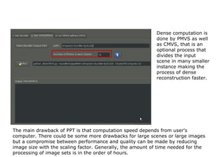 Dense computation is
                                                           done by PMVS as well
                                                           as CMVS, that is an
                                                           optional process that
                                                           divides the input
                                                           scene in many smaller
                                                           instance making the
                                                           process of dense
                                                           reconstruction faster.




The main drawback of PPT is that computation speed depends from user's
computer. There could be some more drawbacks for large scenes or large images
but a compromise between performance and quality can be made by reducing
image size with the scaling factor. Generally, the amount of time needed for the
processing of image sets is in the order of hours.
 