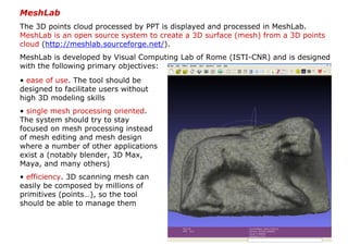 MeshLab
The 3D points cloud processed by PPT is displayed and processed in MeshLab.
MeshLab is an open source system to create a 3D surface (mesh) from a 3D points
cloud (http://meshlab.sourceforge.net/).
MeshLab is developed by Visual Computing Lab of Rome (ISTI-CNR) and is designed
with the following primary objectives:
• ease of use. The tool should be
designed to facilitate users without
high 3D modeling skills
• single mesh processing oriented.
The system should try to stay
focused on mesh processing instead
of mesh editing and mesh design
where a number of other applications
exist a (notably blender, 3D Max,
Maya, and many others)
• efficiency. 3D scanning mesh can
easily be composed by millions of
primitives (points…), so the tool
should be able to manage them
 
