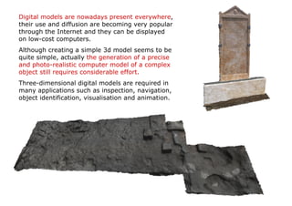 Digital models are nowadays present everywhere,
their use and diffusion are becoming very popular
through the Internet and they can be displayed
on low-cost computers.
Although creating a simple 3d model seems to be
quite simple, actually the generation of a precise
and photo-realistic computer model of a complex
object still requires considerable effort.
Three-dimensional digital models are required in
many applications such as inspection, navigation,
object identification, visualisation and animation.
 