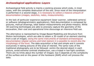 Archaeological applications: Layers

Archaeological field activity is mainly a working process which ends, in most
cases, with the complete destruction of the site. Since most of the interpretation
is performed in a second stage, it is necessary to collect a massive amount of
documentation (images, sketches, notes, measurements).

In the lack of particular expensive equipment (laser scanner, calibrated camera)
or software (photogrammetric applications), field documentation is composed by
pictures, manual drawings, total station measurements and photo-mosaics. While
3D scanning technologies are able to precisely capture the geometry of the
excavation, their cost and operational time discourage an intensive field use.

The alternative is represented by Image-Based Modelling and Structure from
Motion technologies, which are able to obtain a 3D model of an element starting
from a set of images. Using the same instruments of standard archaeological
documentation (digital camera and total station) it is possible to record also the
morphology of the level. The data acquisition is fast and simple and it consists
exclusively in taking pictures of the area of interest. The same rules of the
traditional photography are to be followed: centre the desired object in each
picture, avoid extreme contrast shadow/sun, use a tripod in low-light condition.
There are no limits about the number of images: but it depends on the complexity
of the surface and on the power of the hardware (RAM) which will process the
data.
 