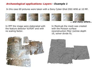 Archaeological applications: Layers - Example 1

In this case 69 pictures were taken with a Sony Cyber-Shot DSC-W90 at 10 MP.




                                                           … and many others…

In PPT the image were elaborated with    In MeshLab the mesh was created
the feature detector VLFEAT and with     with the Poisson surface
no scaling factor.                       reconstruction filter (octree depth
                                         10, solver divide 9).
 