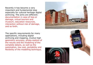 Recently it has become a very
important and fundamental step
especially for cultural heritage digital
archiving. The aims are different:
documentation in case of loss or
damage, virtual tourism and
museum, education resources,
interaction without risk of damage,
and so forth.


The specific requirements for many
applications, including digital
archiving and mapping, involve high
geometric accuracy, photo-realism of
the results and the modelling of the
complete details, as well as the
automation, low cost, portability and
flexibility of the modelling technique.
 