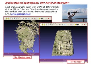 Archaeological applications: UAV Aerial photography
A set of photographs taken with a UAV at different flight
altitude (20 m, 35 m and 50 m) are being developed in
collaboration with dr.ssa Paola Piani and Geographike
s.r.l. (www.geographike.it)




         The 3D points cloud

                                                            The 3D model
 