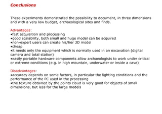 Conclusions


These experiments demonstrated the possibility to document, in three dimensions
and with a very low budget, archaeological sites and finds.

Advantages:
•fast acquisition and processing
•good scalability, both small and huge model can be acquired
•non-expert users can create his/her 3D model
•cheap
•it needs only the equipment which is normally used in an excavation (digital
camera and total station)
•easily portable hardware components allow archaeologists to work under critical
or extreme conditions (e.g. in high mountain, underwater or inside a cave)

Disadvantages:
•accuracy depends on some factors, in particular the lighting conditions and the
performance of the PC used in the processing
•the texture obtained by the points cloud is very good for objects of small
dimensions, but less for the large models
 