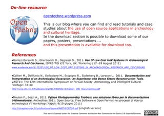 On-line resource

                            opentechne.wordpress.com

                            This is our blog where you can find and read tutorials and case
                            studies about the use of open source applications in archeology
                            and cultural heritage.
                            In the download section is possible to download some of our
                            papers, posters, presentations ...
                            and this presentation is available for download too.

References
•Gonizzi Barsanti S., Gherdevich D., Degrassi D., 2011. Use Of Low Cost UAV Systems In Archaeological
Research And Disclosure, ISPRS WG V/2 York, UK, Workshop (17 -19 August 2011)
www.academia.edu/1122557/USE_OF_LOW_COST_UAV_SYSTEMS_IN_ARCHEAOLOGICAL_RESEARCH_AND_DISCLOSURE


•Callieri M., Dell'Unto N., Dellepiane M., Scopigno R., Soderberg B., Larsson L. 2011. Documentation and
Interpretation of an Archeological Excavation: an Experience with Dense Stereo Reconstruction Tools.
VAST11: The 12th International Symposium on Virtual Reality, Archaeology and Intelligent Cultural
Heritage: 33-40
http://vcg.isti.cnr.it/Publications/2011/CDDSSL11/Callieri_etAl_Documenting.pdf


•Moulon P., Bezzi A., 2011. Python Photogrammetry Toolbox: una soluzione libera per la documentazione
tridimensionale, Archeofoss 2011. Open Source, Free Software e Open Format nei processi di ricerca
archeologica VI Workshop (Napoli, 9/10 giugno 2011)
http://imagine.enpc.fr/publications/papers/ARCHEOFOSS.pdf (english version)

                            This work is licensed under the Creative Commons Attribution-Non Commercial–No Derivs 3.0 Unported License.
 