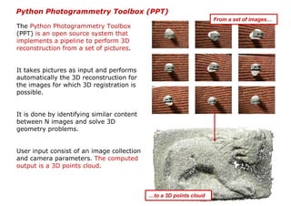 Python Photogrammetry Toolbox (PPT)
                                                                    From a set of images…
The Python Photogrammetry Toolbox
(PPT) is an open source system that
implements a pipeline to perform 3D
reconstruction from a set of pictures.


It takes pictures as input and performs
automatically the 3D reconstruction for
the images for which 3D registration is
possible.


It is done by identifying similar content
between N images and solve 3D
geometry problems.


User input consist of an image collection
and camera parameters. The computed
output is a 3D points cloud.



                                            …to a 3D points cloud
 