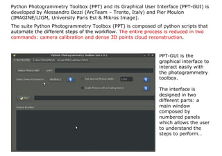 Python Photogrammetry Toolbox (PPT) and its Graphical User Interface (PPT-GUI) is
developed by Alessandro Bezzi (ArcTeam – Trento, Italy) and Pier Moulon
(IMAGINE/LIGM, University Paris Est & Mikros Image).
The suite Python Photogrammetry Toolbox (PPT) is composed of python scripts that
automate the different steps of the workflow. The entire process is reduced in two
commands: camera calibration and dense 3D points cloud reconstruction.



                                                             PPT-GUI is the
                                                             graphical interface to
                                                             interact easily with
                                                             the photogrammetry
                                                             toolbox.

                                                             The interface is
                                                             designed in two
                                                             different parts: a
                                                             main window
                                                             composed by
                                                             numbered panels
                                                             which allows the user
                                                             to understand the
                                                             steps to perform…
 