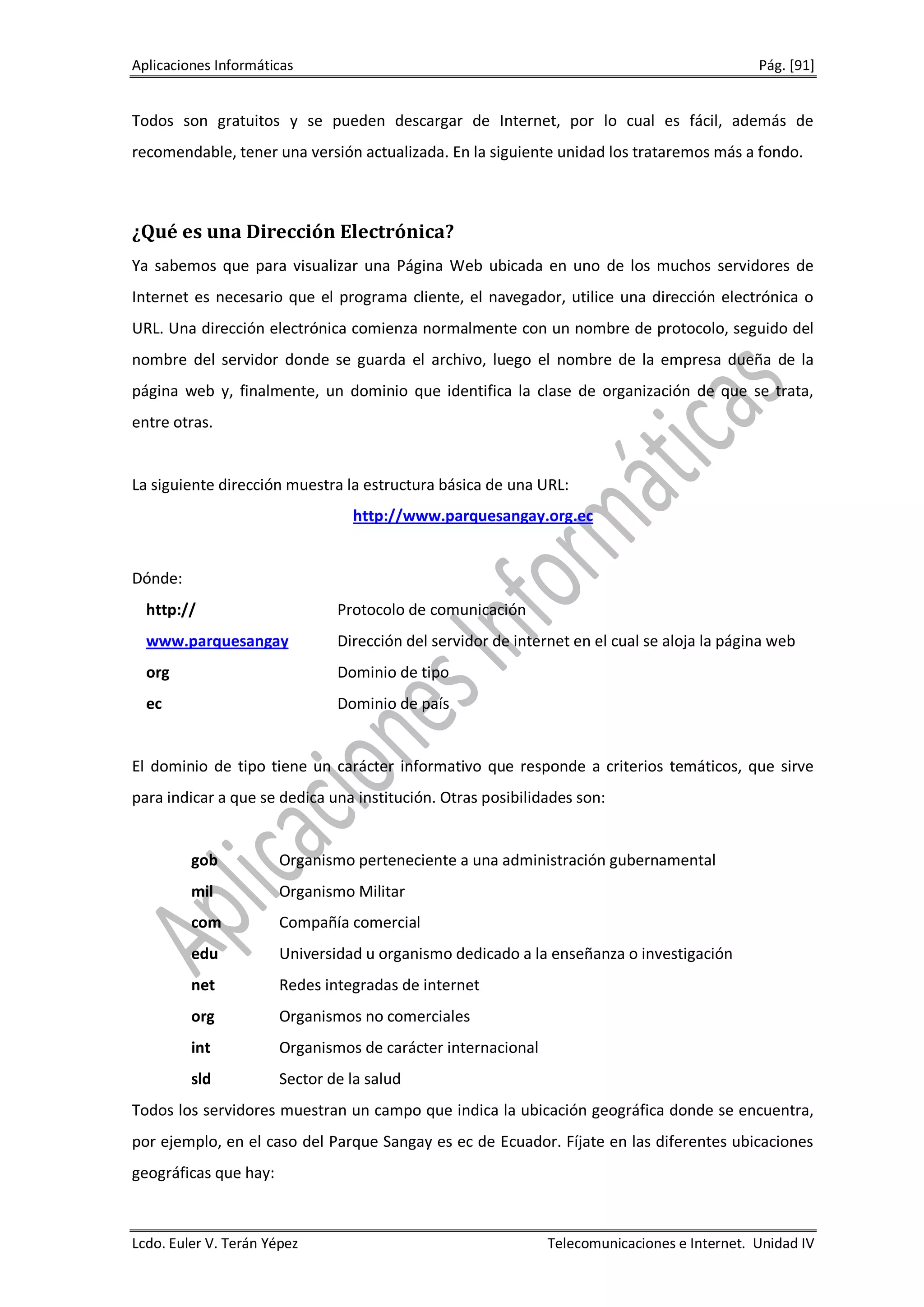 Aplicaciones Informáticas                                                                    Pág. [91]


Todos son gratuitos y se pueden descargar de Internet, por lo cual es fácil, además de
recomendable, tener una versión actualizada. En la siguiente unidad los trataremos más a fondo.



¿Qué es una Dirección Electrónica?
Ya sabemos que para visualizar una Página Web ubicada en uno de los muchos servidores de
Internet es necesario que el programa cliente, el navegador, utilice una dirección electrónica o
URL. Una dirección electrónica comienza normalmente con un nombre de protocolo, seguido del
nombre del servidor donde se guarda el archivo, luego el nombre de la empresa dueña de la
página web y, finalmente, un dominio que identifica la clase de organización de que se trata,
entre otras.


La siguiente dirección muestra la estructura básica de una URL:
                                 http://www.parquesangay.org.ec


Dónde:
  http://                      Protocolo de comunicación
  www.parquesangay             Dirección del servidor de internet en el cual se aloja la página web
  org                          Dominio de tipo
  ec                           Dominio de país


El dominio de tipo tiene un carácter informativo que responde a criterios temáticos, que sirve
para indicar a que se dedica una institución. Otras posibilidades son:


         gob           Organismo perteneciente a una administración gubernamental
         mil           Organismo Militar
         com           Compañía comercial
         edu           Universidad u organismo dedicado a la enseñanza o investigación
         net           Redes integradas de internet
         org           Organismos no comerciales
         int           Organismos de carácter internacional
         sld           Sector de la salud
Todos los servidores muestran un campo que indica la ubicación geográfica donde se encuentra,
por ejemplo, en el caso del Parque Sangay es ec de Ecuador. Fíjate en las diferentes ubicaciones
geográficas que hay:



Lcdo. Euler V. Terán Yépez                                    Telecomunicaciones e Internet. Unidad IV
 