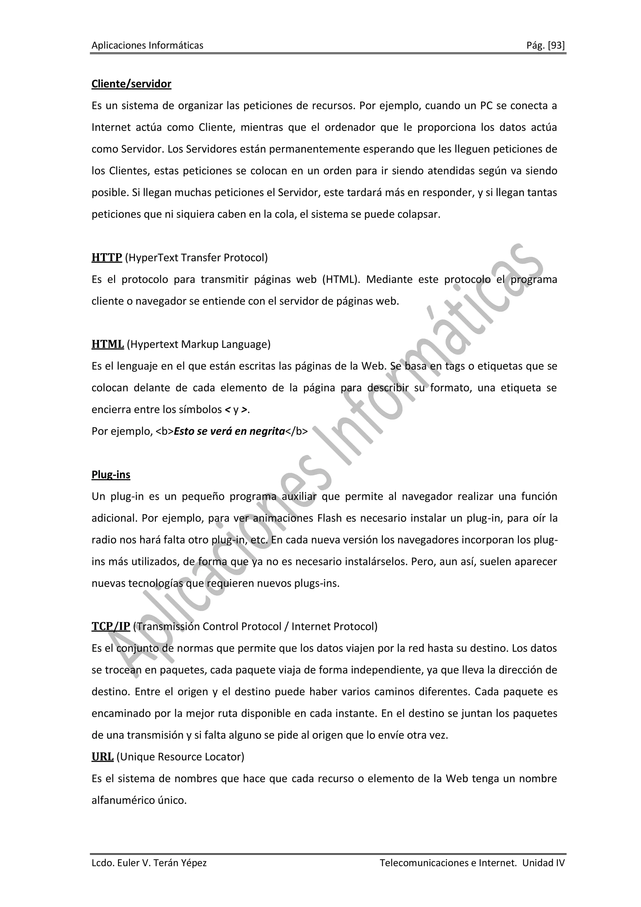 Aplicaciones Informáticas                                                                    Pág. [93]


Cliente/servidor
Es un sistema de organizar las peticiones de recursos. Por ejemplo, cuando un PC se conecta a
Internet actúa como Cliente, mientras que el ordenador que le proporciona los datos actúa
como Servidor. Los Servidores están permanentemente esperando que les lleguen peticiones de
los Clientes, estas peticiones se colocan en un orden para ir siendo atendidas según va siendo
posible. Si llegan muchas peticiones el Servidor, este tardará más en responder, y si llegan tantas
peticiones que ni siquiera caben en la cola, el sistema se puede colapsar.


HTTP (HyperText Transfer Protocol)
Es el protocolo para transmitir páginas web (HTML). Mediante este protocolo el programa
cliente o navegador se entiende con el servidor de páginas web.


HTML (Hypertext Markup Language)
Es el lenguaje en el que están escritas las páginas de la Web. Se basa en tags o etiquetas que se
colocan delante de cada elemento de la página para describir su formato, una etiqueta se
encierra entre los símbolos < y >.
Por ejemplo, <b>Esto se verá en negrita</b>


Plug-ins
Un plug-in es un pequeño programa auxiliar que permite al navegador realizar una función
adicional. Por ejemplo, para ver animaciones Flash es necesario instalar un plug-in, para oír la
radio nos hará falta otro plug-in, etc. En cada nueva versión los navegadores incorporan los plug-
ins más utilizados, de forma que ya no es necesario instalárselos. Pero, aun así, suelen aparecer
nuevas tecnologías que requieren nuevos plugs-ins.


TCP/IP (Transmissión Control Protocol / Internet Protocol)
Es el conjunto de normas que permite que los datos viajen por la red hasta su destino. Los datos
se trocean en paquetes, cada paquete viaja de forma independiente, ya que lleva la dirección de
destino. Entre el origen y el destino puede haber varios caminos diferentes. Cada paquete es
encaminado por la mejor ruta disponible en cada instante. En el destino se juntan los paquetes
de una transmisión y si falta alguno se pide al origen que lo envíe otra vez.
URL (Unique Resource Locator)
Es el sistema de nombres que hace que cada recurso o elemento de la Web tenga un nombre
alfanumérico único.




Lcdo. Euler V. Terán Yépez                                    Telecomunicaciones e Internet. Unidad IV
 