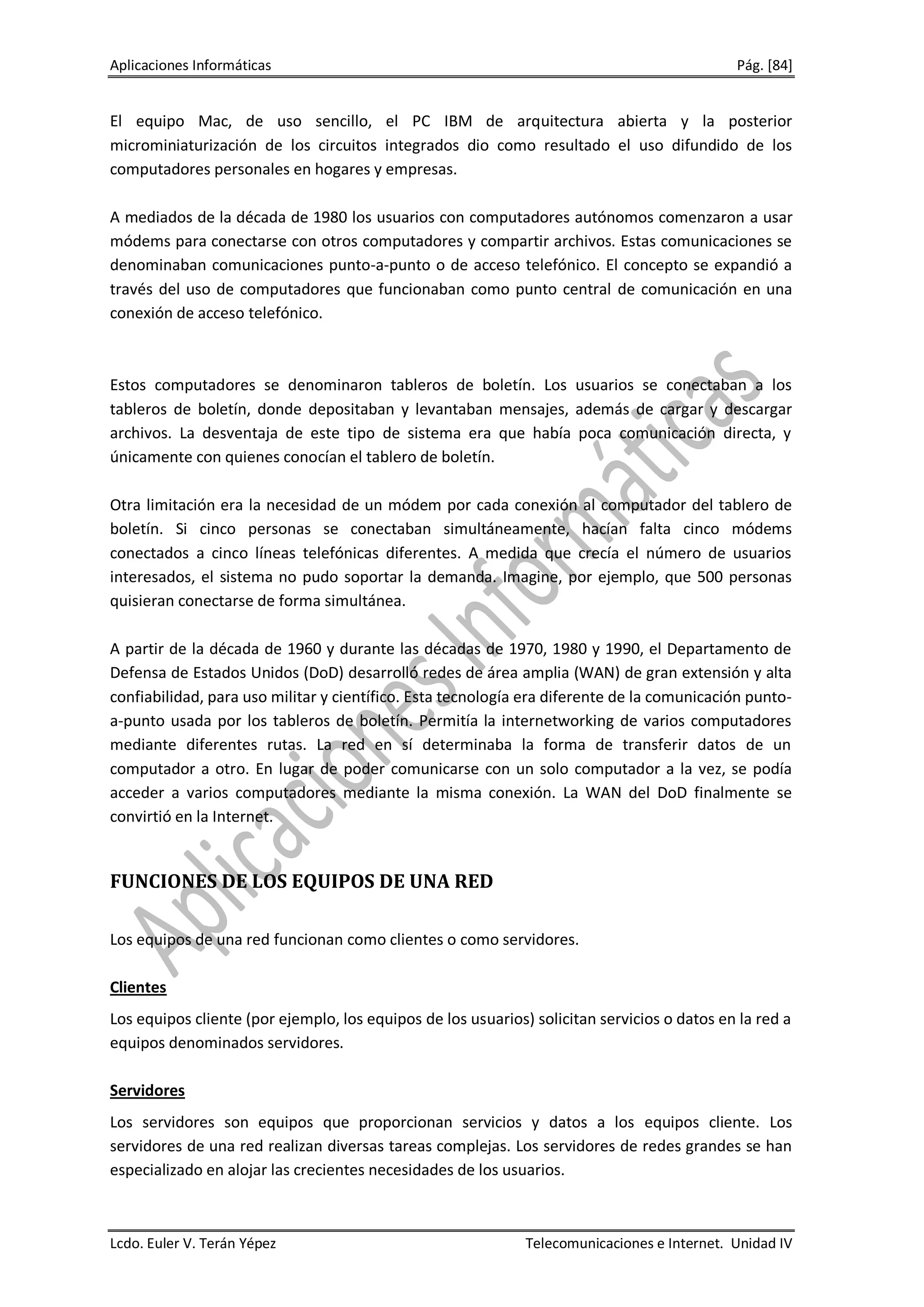Aplicaciones Informáticas                                                                    Pág. [84]


El equipo Mac, de uso sencillo, el PC IBM de arquitectura abierta y la posterior
microminiaturización de los circuitos integrados dio como resultado el uso difundido de los
computadores personales en hogares y empresas.

A mediados de la década de 1980 los usuarios con computadores autónomos comenzaron a usar
módems para conectarse con otros computadores y compartir archivos. Estas comunicaciones se
denominaban comunicaciones punto-a-punto o de acceso telefónico. El concepto se expandió a
través del uso de computadores que funcionaban como punto central de comunicación en una
conexión de acceso telefónico.



Estos computadores se denominaron tableros de boletín. Los usuarios se conectaban a los
tableros de boletín, donde depositaban y levantaban mensajes, además de cargar y descargar
archivos. La desventaja de este tipo de sistema era que había poca comunicación directa, y
únicamente con quienes conocían el tablero de boletín.

Otra limitación era la necesidad de un módem por cada conexión al computador del tablero de
boletín. Si cinco personas se conectaban simultáneamente, hacían falta cinco módems
conectados a cinco líneas telefónicas diferentes. A medida que crecía el número de usuarios
interesados, el sistema no pudo soportar la demanda. Imagine, por ejemplo, que 500 personas
quisieran conectarse de forma simultánea.

A partir de la década de 1960 y durante las décadas de 1970, 1980 y 1990, el Departamento de
Defensa de Estados Unidos (DoD) desarrolló redes de área amplia (WAN) de gran extensión y alta
confiabilidad, para uso militar y científico. Esta tecnología era diferente de la comunicación punto-
a-punto usada por los tableros de boletín. Permitía la internetworking de varios computadores
mediante diferentes rutas. La red en sí determinaba la forma de transferir datos de un
computador a otro. En lugar de poder comunicarse con un solo computador a la vez, se podía
acceder a varios computadores mediante la misma conexión. La WAN del DoD finalmente se
convirtió en la Internet.


FUNCIONES DE LOS EQUIPOS DE UNA RED

Los equipos de una red funcionan como clientes o como servidores.

Clientes
Los equipos cliente (por ejemplo, los equipos de los usuarios) solicitan servicios o datos en la red a
equipos denominados servidores.

Servidores
Los servidores son equipos que proporcionan servicios y datos a los equipos cliente. Los
servidores de una red realizan diversas tareas complejas. Los servidores de redes grandes se han
especializado en alojar las crecientes necesidades de los usuarios.



Lcdo. Euler V. Terán Yépez                                    Telecomunicaciones e Internet. Unidad IV
 