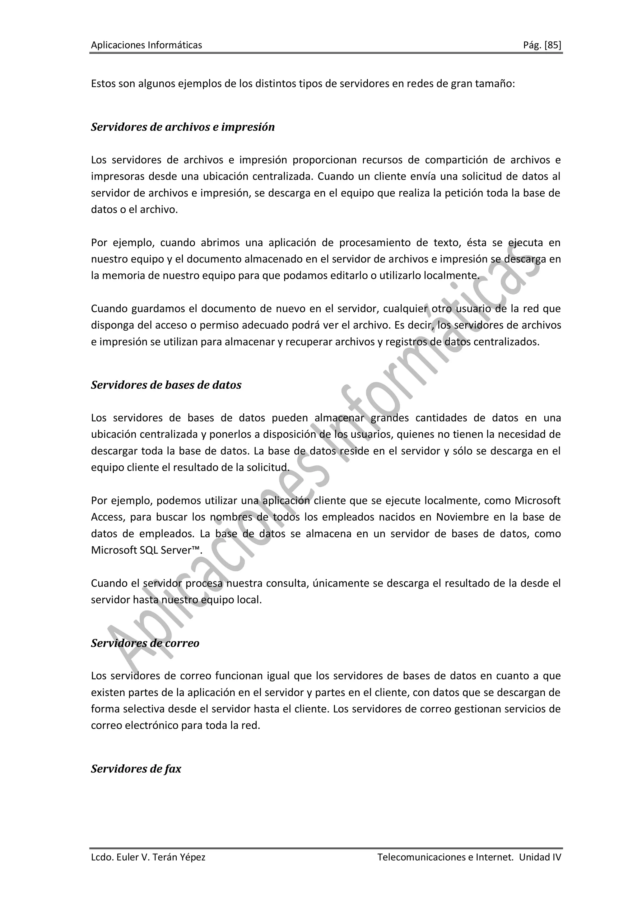 Aplicaciones Informáticas                                                                  Pág. [85]


Estos son algunos ejemplos de los distintos tipos de servidores en redes de gran tamaño:


Servidores de archivos e impresión

Los servidores de archivos e impresión proporcionan recursos de compartición de archivos e
impresoras desde una ubicación centralizada. Cuando un cliente envía una solicitud de datos al
servidor de archivos e impresión, se descarga en el equipo que realiza la petición toda la base de
datos o el archivo.

Por ejemplo, cuando abrimos una aplicación de procesamiento de texto, ésta se ejecuta en
nuestro equipo y el documento almacenado en el servidor de archivos e impresión se descarga en
la memoria de nuestro equipo para que podamos editarlo o utilizarlo localmente.

Cuando guardamos el documento de nuevo en el servidor, cualquier otro usuario de la red que
disponga del acceso o permiso adecuado podrá ver el archivo. Es decir, los servidores de archivos
e impresión se utilizan para almacenar y recuperar archivos y registros de datos centralizados.


Servidores de bases de datos

Los servidores de bases de datos pueden almacenar grandes cantidades de datos en una
ubicación centralizada y ponerlos a disposición de los usuarios, quienes no tienen la necesidad de
descargar toda la base de datos. La base de datos reside en el servidor y sólo se descarga en el
equipo cliente el resultado de la solicitud.

Por ejemplo, podemos utilizar una aplicación cliente que se ejecute localmente, como Microsoft
Access, para buscar los nombres de todos los empleados nacidos en Noviembre en la base de
datos de empleados. La base de datos se almacena en un servidor de bases de datos, como
Microsoft SQL Server™.

Cuando el servidor procesa nuestra consulta, únicamente se descarga el resultado de la desde el
servidor hasta nuestro equipo local.


Servidores de correo

Los servidores de correo funcionan igual que los servidores de bases de datos en cuanto a que
existen partes de la aplicación en el servidor y partes en el cliente, con datos que se descargan de
forma selectiva desde el servidor hasta el cliente. Los servidores de correo gestionan servicios de
correo electrónico para toda la red.


Servidores de fax




Lcdo. Euler V. Terán Yépez                                  Telecomunicaciones e Internet. Unidad IV
 