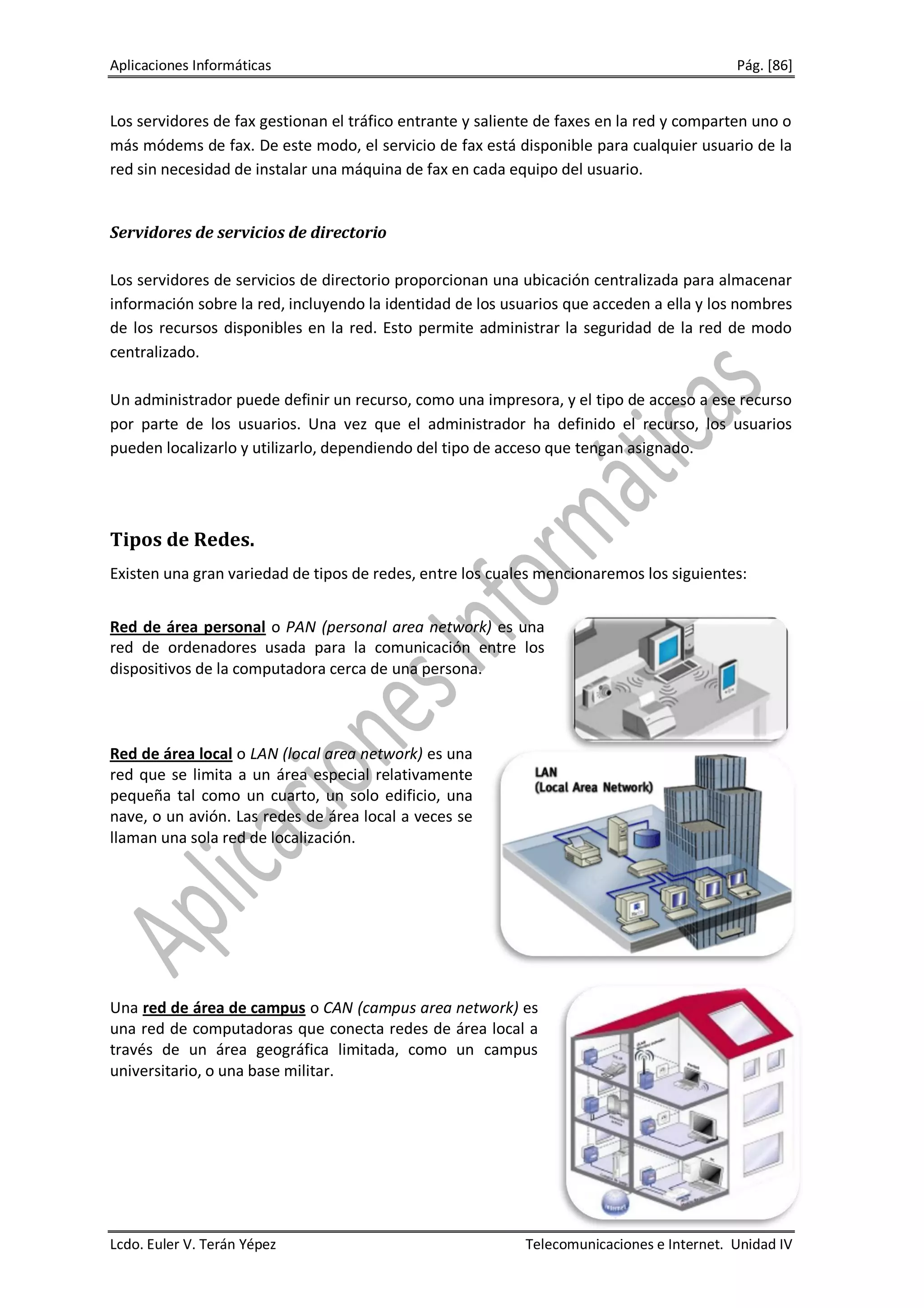 Aplicaciones Informáticas                                                                  Pág. [86]


Los servidores de fax gestionan el tráfico entrante y saliente de faxes en la red y comparten uno o
más módems de fax. De este modo, el servicio de fax está disponible para cualquier usuario de la
red sin necesidad de instalar una máquina de fax en cada equipo del usuario.


Servidores de servicios de directorio

Los servidores de servicios de directorio proporcionan una ubicación centralizada para almacenar
información sobre la red, incluyendo la identidad de los usuarios que acceden a ella y los nombres
de los recursos disponibles en la red. Esto permite administrar la seguridad de la red de modo
centralizado.

Un administrador puede definir un recurso, como una impresora, y el tipo de acceso a ese recurso
por parte de los usuarios. Una vez que el administrador ha definido el recurso, los usuarios
pueden localizarlo y utilizarlo, dependiendo del tipo de acceso que tengan asignado.




Tipos de Redes.
Existen una gran variedad de tipos de redes, entre los cuales mencionaremos los siguientes:


Red de área personal o PAN (personal area network) es una
red de ordenadores usada para la comunicación entre los
dispositivos de la computadora cerca de una persona.



Red de área local o LAN (local area network) es una
red que se limita a un área especial relativamente
pequeña tal como un cuarto, un solo edificio, una
nave, o un avión. Las redes de área local a veces se
llaman una sola red de localización.




Una red de área de campus o CAN (campus area network) es
una red de computadoras que conecta redes de área local a
través de un área geográfica limitada, como un campus
universitario, o una base militar.




Lcdo. Euler V. Terán Yépez                                  Telecomunicaciones e Internet. Unidad IV
 