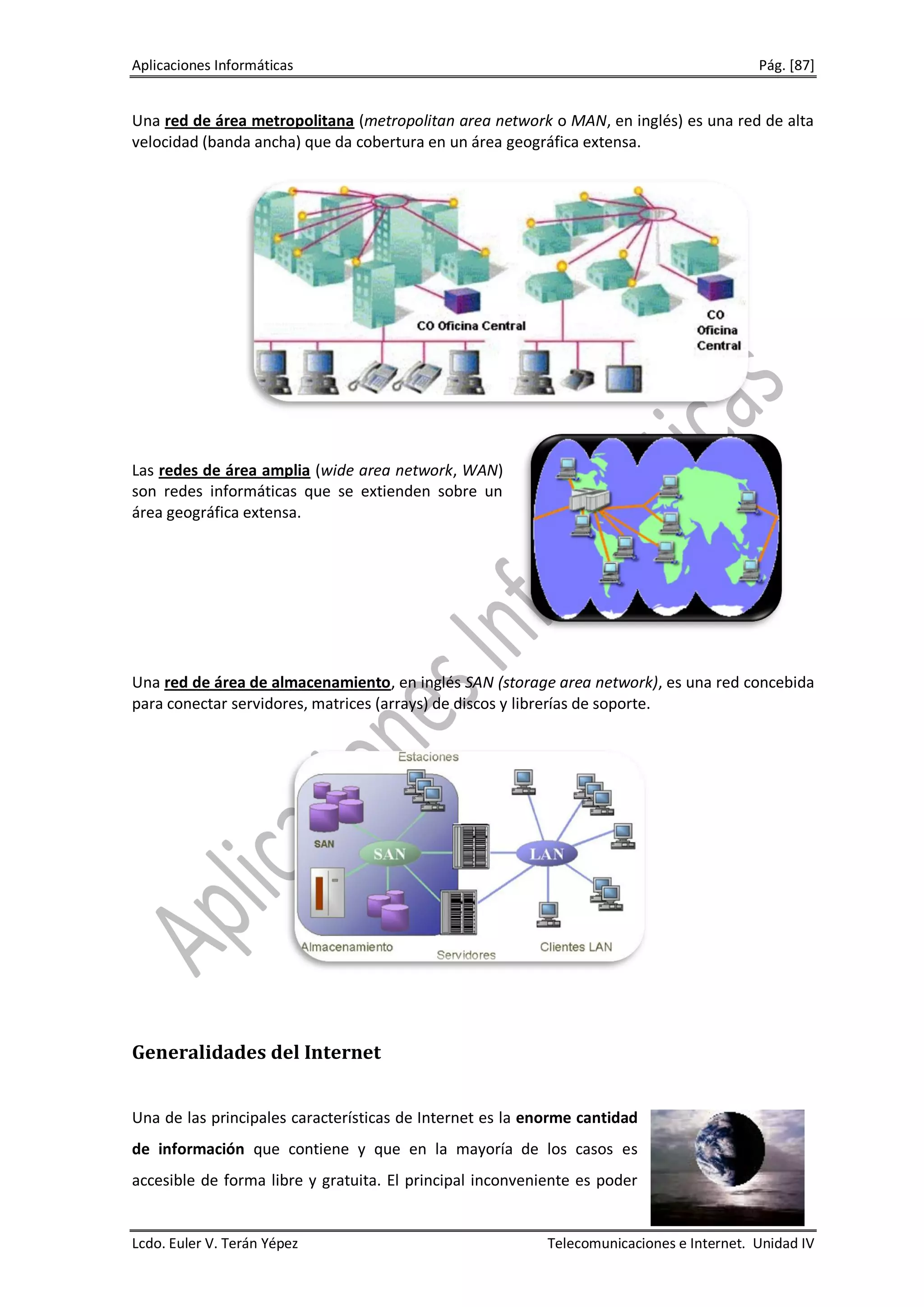 Aplicaciones Informáticas                                                                 Pág. [87]


Una red de área metropolitana (metropolitan area network o MAN, en inglés) es una red de alta
velocidad (banda ancha) que da cobertura en un área geográfica extensa.




Las redes de área amplia (wide area network, WAN)
son redes informáticas que se extienden sobre un
área geográfica extensa.




Una red de área de almacenamiento, en inglés SAN (storage area network), es una red concebida
para conectar servidores, matrices (arrays) de discos y librerías de soporte.




Generalidades del Internet


Una de las principales características de Internet es la enorme cantidad
de información que contiene y que en la mayoría de los casos es
accesible de forma libre y gratuita. El principal inconveniente es poder


Lcdo. Euler V. Terán Yépez                                 Telecomunicaciones e Internet. Unidad IV
 