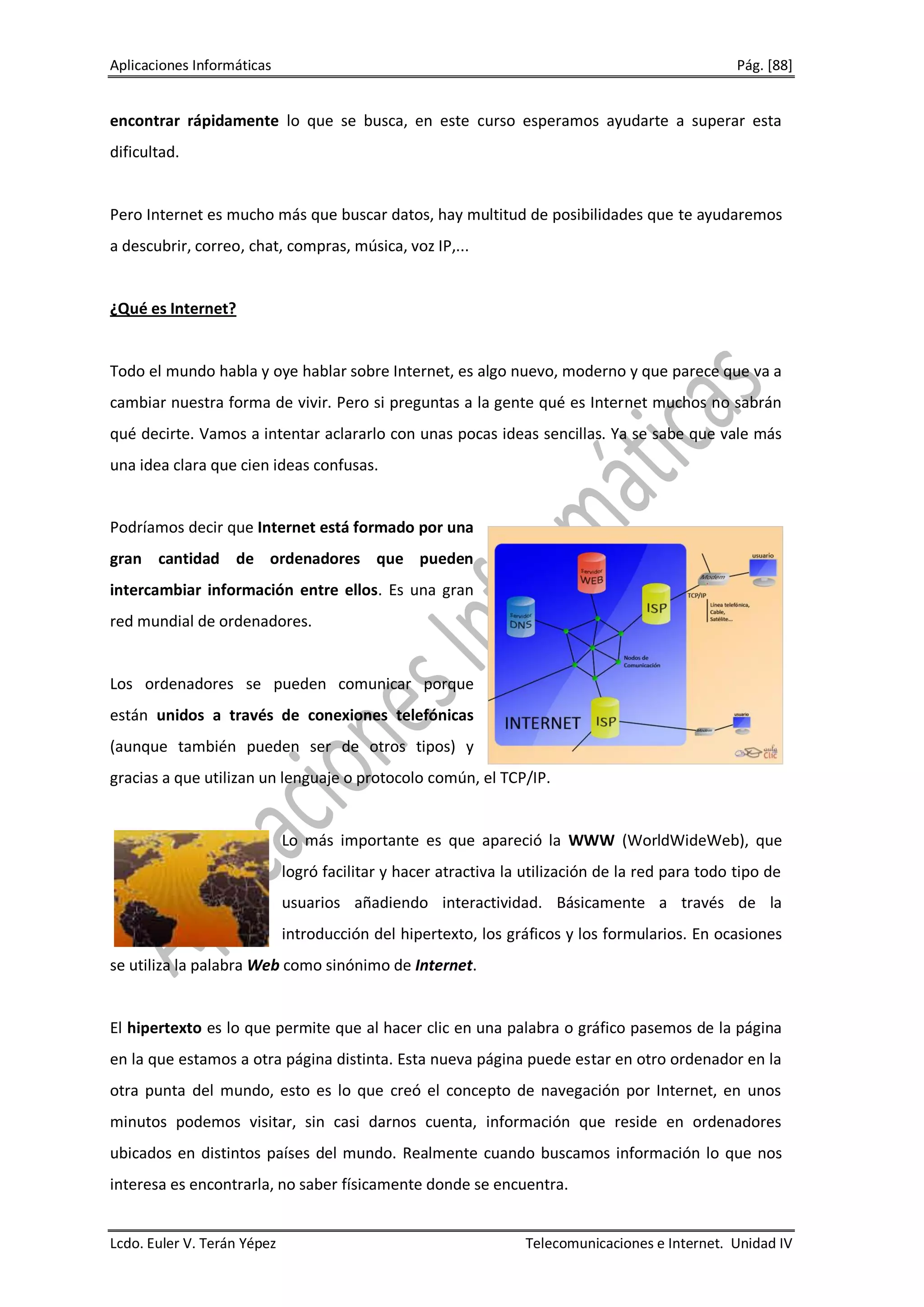 Aplicaciones Informáticas                                                                         Pág. [88]


encontrar rápidamente lo que se busca, en este curso esperamos ayudarte a superar esta
dificultad.


Pero Internet es mucho más que buscar datos, hay multitud de posibilidades que te ayudaremos
a descubrir, correo, chat, compras, música, voz IP,...


¿Qué es Internet?


Todo el mundo habla y oye hablar sobre Internet, es algo nuevo, moderno y que parece que va a
cambiar nuestra forma de vivir. Pero si preguntas a la gente qué es Internet muchos no sabrán
qué decirte. Vamos a intentar aclararlo con unas pocas ideas sencillas. Ya se sabe que vale más
una idea clara que cien ideas confusas.


Podríamos decir que Internet está formado por una
gran cantidad de ordenadores que pueden
intercambiar información entre ellos. Es una gran
red mundial de ordenadores.


Los ordenadores se pueden comunicar porque
están unidos a través de conexiones telefónicas
(aunque también pueden ser de otros tipos) y
gracias a que utilizan un lenguaje o protocolo común, el TCP/IP.


                             Lo más importante es que apareció la WWW (WorldWideWeb), que
                             logró facilitar y hacer atractiva la utilización de la red para todo tipo de
                             usuarios añadiendo interactividad. Básicamente a través de la
                             introducción del hipertexto, los gráficos y los formularios. En ocasiones
se utiliza la palabra Web como sinónimo de Internet.


El hipertexto es lo que permite que al hacer clic en una palabra o gráfico pasemos de la página
en la que estamos a otra página distinta. Esta nueva página puede estar en otro ordenador en la
otra punta del mundo, esto es lo que creó el concepto de navegación por Internet, en unos
minutos podemos visitar, sin casi darnos cuenta, información que reside en ordenadores
ubicados en distintos países del mundo. Realmente cuando buscamos información lo que nos
interesa es encontrarla, no saber físicamente donde se encuentra.


Lcdo. Euler V. Terán Yépez                                        Telecomunicaciones e Internet. Unidad IV
 