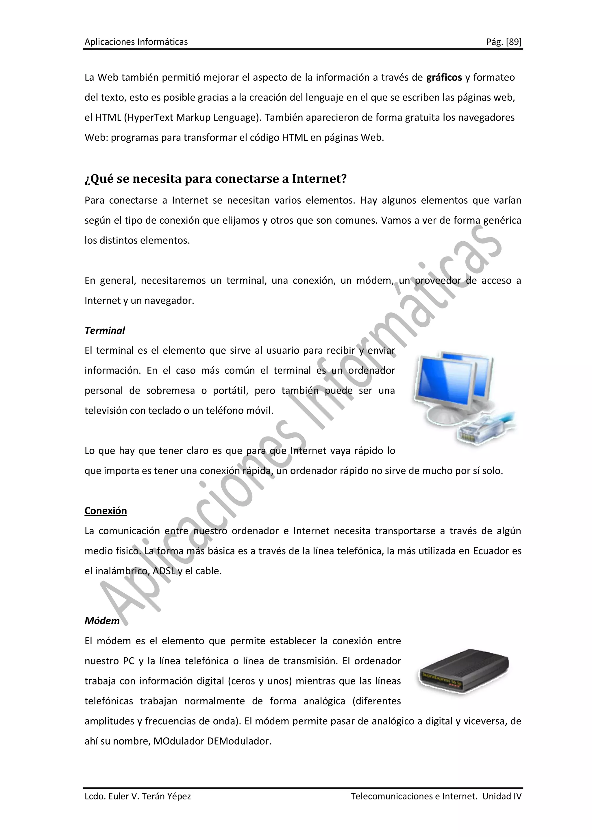 Aplicaciones Informáticas                                                                    Pág. [89]


La Web también permitió mejorar el aspecto de la información a través de gráficos y formateo
del texto, esto es posible gracias a la creación del lenguaje en el que se escriben las páginas web,
el HTML (HyperText Markup Lenguage). También aparecieron de forma gratuita los navegadores
Web: programas para transformar el código HTML en páginas Web.


¿Qué se necesita para conectarse a Internet?
Para conectarse a Internet se necesitan varios elementos. Hay algunos elementos que varían
según el tipo de conexión que elijamos y otros que son comunes. Vamos a ver de forma genérica
los distintos elementos.


En general, necesitaremos un terminal, una conexión, un módem, un proveedor de acceso a
Internet y un navegador.

Terminal
El terminal es el elemento que sirve al usuario para recibir y enviar
información. En el caso más común el terminal es un ordenador
personal de sobremesa o portátil, pero también puede ser una
televisión con teclado o un teléfono móvil.


Lo que hay que tener claro es que para que Internet vaya rápido lo
que importa es tener una conexión rápida, un ordenador rápido no sirve de mucho por sí solo.


Conexión
La comunicación entre nuestro ordenador e Internet necesita transportarse a través de algún
medio físico. La forma más básica es a través de la línea telefónica, la más utilizada en Ecuador es
el inalámbrico, ADSL y el cable.



Módem
El módem es el elemento que permite establecer la conexión entre
nuestro PC y la línea telefónica o línea de transmisión. El ordenador
trabaja con información digital (ceros y unos) mientras que las líneas
telefónicas trabajan normalmente de forma analógica (diferentes
amplitudes y frecuencias de onda). El módem permite pasar de analógico a digital y viceversa, de
ahí su nombre, MOdulador DEModulador.




Lcdo. Euler V. Terán Yépez                                   Telecomunicaciones e Internet. Unidad IV
 