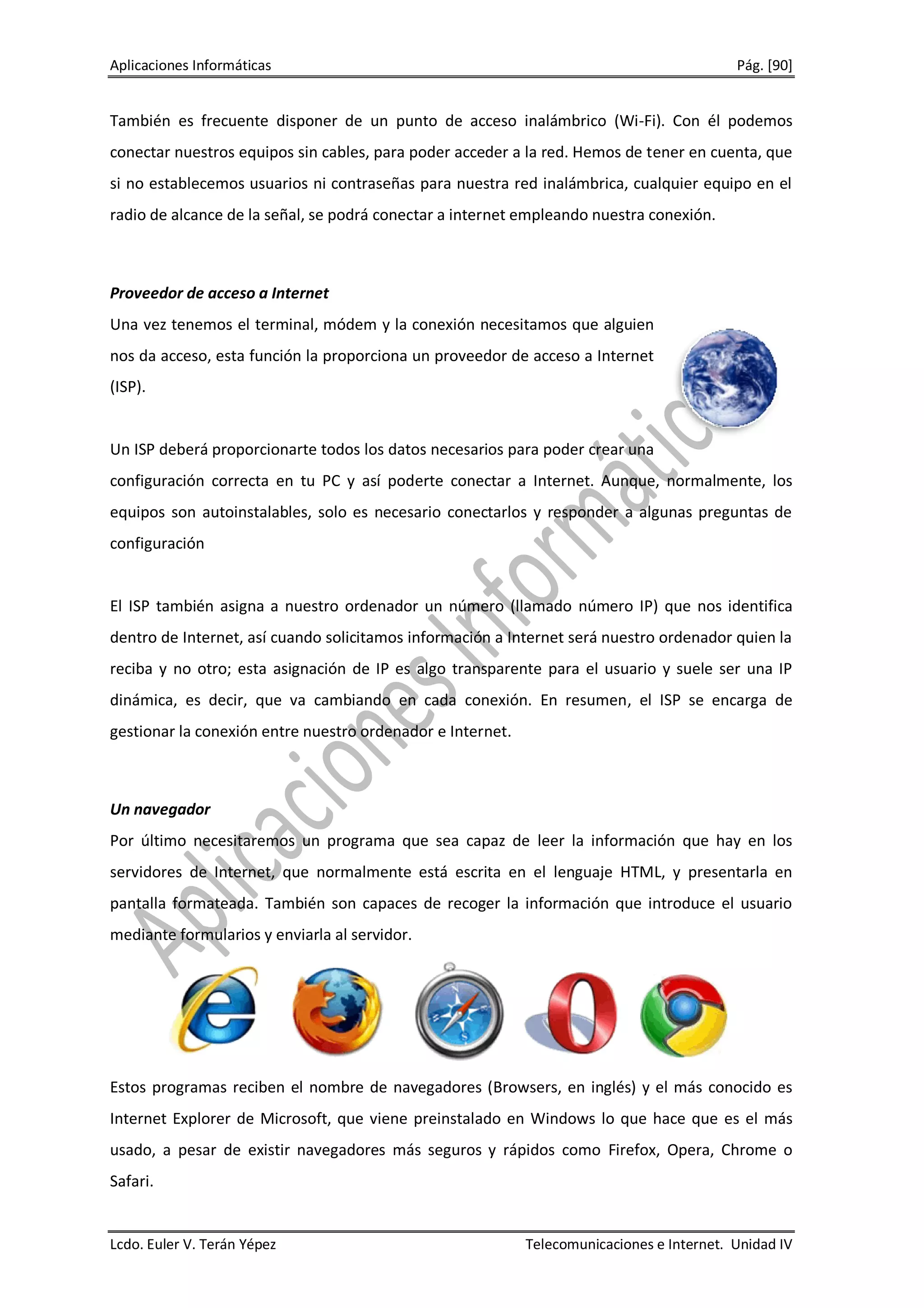 Aplicaciones Informáticas                                                                  Pág. [90]


También es frecuente disponer de un punto de acceso inalámbrico (Wi-Fi). Con él podemos
conectar nuestros equipos sin cables, para poder acceder a la red. Hemos de tener en cuenta, que
si no establecemos usuarios ni contraseñas para nuestra red inalámbrica, cualquier equipo en el
radio de alcance de la señal, se podrá conectar a internet empleando nuestra conexión.



Proveedor de acceso a Internet
Una vez tenemos el terminal, módem y la conexión necesitamos que alguien
nos da acceso, esta función la proporciona un proveedor de acceso a Internet
(ISP).


Un ISP deberá proporcionarte todos los datos necesarios para poder crear una
configuración correcta en tu PC y así poderte conectar a Internet. Aunque, normalmente, los
equipos son autoinstalables, solo es necesario conectarlos y responder a algunas preguntas de
configuración


El ISP también asigna a nuestro ordenador un número (llamado número IP) que nos identifica
dentro de Internet, así cuando solicitamos información a Internet será nuestro ordenador quien la
reciba y no otro; esta asignación de IP es algo transparente para el usuario y suele ser una IP
dinámica, es decir, que va cambiando en cada conexión. En resumen, el ISP se encarga de
gestionar la conexión entre nuestro ordenador e Internet.



Un navegador
Por último necesitaremos un programa que sea capaz de leer la información que hay en los
servidores de Internet, que normalmente está escrita en el lenguaje HTML, y presentarla en
pantalla formateada. También son capaces de recoger la información que introduce el usuario
mediante formularios y enviarla al servidor.




Estos programas reciben el nombre de navegadores (Browsers, en inglés) y el más conocido es
Internet Explorer de Microsoft, que viene preinstalado en Windows lo que hace que es el más
usado, a pesar de existir navegadores más seguros y rápidos como Firefox, Opera, Chrome o
Safari.


Lcdo. Euler V. Terán Yépez                                  Telecomunicaciones e Internet. Unidad IV
 