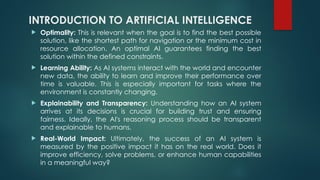 INTRODUCTION TO ARTIFICIAL INTELLIGENCE
 Optimality: This is relevant when the goal is to find the best possible
solution, like the shortest path for navigation or the minimum cost in
resource allocation. An optimal AI guarantees finding the best
solution within the defined constraints.
 Learning Ability: As AI systems interact with the world and encounter
new data, the ability to learn and improve their performance over
time is valuable. This is especially important for tasks where the
environment is constantly changing.
 Explainability and Transparency: Understanding how an AI system
arrives at its decisions is crucial for building trust and ensuring
fairness. Ideally, the AI's reasoning process should be transparent
and explainable to humans.
 Real-World Impact: Ultimately, the success of an AI system is
measured by the positive impact it has on the real world. Does it
improve efficiency, solve problems, or enhance human capabilities
in a meaningful way?
 