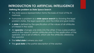 INTRODUCTION TO ARTIFICIAL INTELLIGENCE
Defining the problem as State Space Search:
 The state space representation forms the basis of most of the AI
methods.
 Formulate a problem as a state space search by showing the legal
problem states, the legal operators, and the initial and goal states.
 A state is defined by the specification of the values of all attributes
of interest in the world
 An operator changes one state into the other; it has a precondition
which is the value of certain attributes prior to the application of the
operator, and a set of effects, which are the attributes altered by
the operator
 The initial state is where you start
 The goal state is the partial description of the solution
 