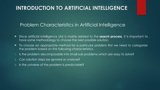 INTRODUCTION TO ARTIFICIAL INTELLIGENCE
 Since artificial intelligence (AI) is mainly related to the search process, it is important to
have some methodology to choose the best possible solution.
 To choose an appropriate method for a particular problem first we need to categorize
the problem based on the following characteristics.
1. Is the problem decomposable into small sub-problems which are easy to solve?
2. Can solution steps be ignored or undone?
3. Is the universe of the problem is predictable?
Problem Characteristics in Artificial Intelligence
 