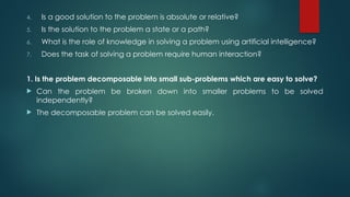 4. Is a good solution to the problem is absolute or relative?
5. Is the solution to the problem a state or a path?
6. What is the role of knowledge in solving a problem using artificial intelligence?
7. Does the task of solving a problem require human interaction?
1. Is the problem decomposable into small sub-problems which are easy to solve?
 Can the problem be broken down into smaller problems to be solved
independently?
 The decomposable problem can be solved easily.
 
