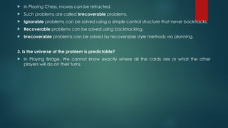  In Playing Chess, moves can be retracted.
 Such problems are called Irrecoverable problems.
 Ignorable problems can be solved using a simple control structure that never backtracks.
 Recoverable problems can be solved using backtracking.
 Irrecoverable problems can be solved by recoverable style methods via planning.
3. Is the universe of the problem is predictable?
 In Playing Bridge, We cannot know exactly where all the cards are or what the other
players will do on their turns.
 