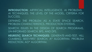 INTRODUCTION: ARTIFICIAL INTELLIGENCE, AI PROBLEMS,
AI TECHNIQUES, THE LEVEL OF THE MODEL, CRITERIA FOR
SUCCESS.
DEFINING THE PROBLEM AS A STATE SPACE SEARCH,
PROBLEM CHARACTERISTICS, PRODUCTION SYSTEMS,
SEARCH: ISSUES IN THE DESIGN OF SEARCH PROGRAMS,
UN-INFORMED SEARCH, BFS, AND DFS.
HEURISTIC SEARCH TECHNIQUES: GENERATE-AND-TEST, HILL
CLIMBING, BEST-FIRST SEARCH, A* ALGORITHM, PROBLEM
REDUCTION, AO* ALGORITHM.
 