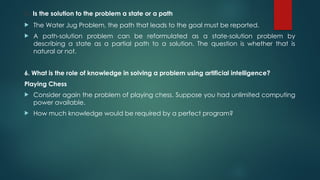5. Is the solution to the problem a state or a path
 The Water Jug Problem, the path that leads to the goal must be reported.
 A path-solution problem can be reformulated as a state-solution problem by
describing a state as a partial path to a solution. The question is whether that is
natural or not.
6. What is the role of knowledge in solving a problem using artificial intelligence?
Playing Chess
 Consider again the problem of playing chess. Suppose you had unlimited computing
power available.
 How much knowledge would be required by a perfect program?
 