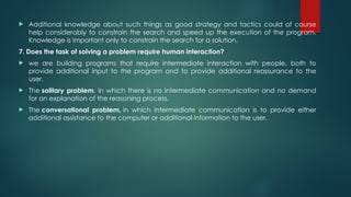  Additional knowledge about such things as good strategy and tactics could of course
help considerably to constrain the search and speed up the execution of the program.
Knowledge is important only to constrain the search for a solution.
7. Does the task of solving a problem require human interaction?
 we are building programs that require intermediate interaction with people, both to
provide additional input to the program and to provide additional reassurance to the
user.
 The solitary problem, in which there is no intermediate communication and no demand
for an explanation of the reasoning process.
 The conversational problem, in which intermediate communication is to provide either
additional assistance to the computer or additional information to the user.
 